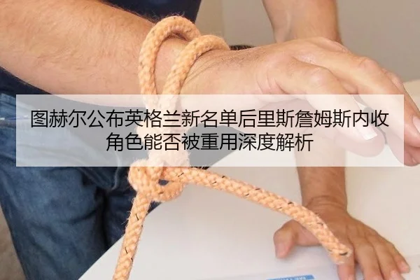 图赫尔公布英格兰新名单后里斯詹姆斯内收角色能否被重用深度解析